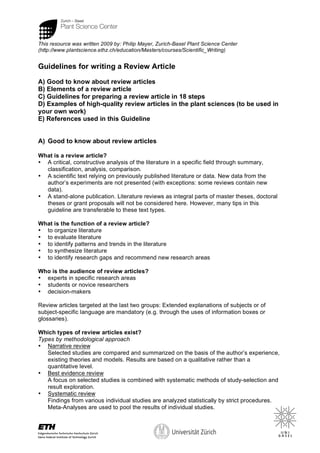 1
This resource was written 2009 by: Philip Mayer, Zurich-Basel Plant Science Center
(http://www.plantscience.ethz.ch/education/Masters/courses/Scientific_Writing)
Guidelines for writing a Review Article
A) Good to know about review articles
B) Elements of a review article
C) Guidelines for preparing a review article in 18 steps
D) Examples of high-quality review articles in the plant sciences (to be used in
your own work)
E) References used in this Guideline
A) Good to know about review articles
What is a review article?
• A critical, constructive analysis of the literature in a specific field through summary,
classification, analysis, comparison.
• A scientific text relying on previously published literature or data. New data from the
author’s experiments are not presented (with exceptions: some reviews contain new
data).
• A stand-alone publication. Literature reviews as integral parts of master theses, doctoral
theses or grant proposals will not be considered here. However, many tips in this
guideline are transferable to these text types.
What is the function of a review article?
• to organize literature
• to evaluate literature
• to identify patterns and trends in the literature
• to synthesize literature
• to identify research gaps and recommend new research areas
Who is the audience of review articles?
• experts in specific research areas
• students or novice researchers
• decision-makers
Review articles targeted at the last two groups: Extended explanations of subjects or of
subject-specific language are mandatory (e.g. through the uses of information boxes or
glossaries).
Which types of review articles exist?
Types by methodological approach
• Narrative review
Selected studies are compared and summarized on the basis of the author’s experience,
existing theories and models. Results are based on a qualitative rather than a
quantitative level.
• Best evidence review
A focus on selected studies is combined with systematic methods of study-selection and
result exploration.
• Systematic review
Findings from various individual studies are analyzed statistically by strict procedures.
Meta-Analyses are used to pool the results of individual studies.
 