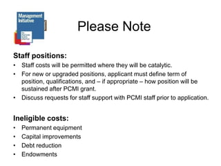 Please NoteStaff positions:Staff costs will be permitted where they will be catalytic. For new or upgraded positions, applicant must define term of position, qualifications, and – if appropriate – how position will be sustained after PCMI grant.Discuss requests for staff support with PCMI staff prior to application.Ineligible costs:Permanent equipmentCapital improvementsDebt reductionEndowments