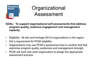 Organizational AssessmentGOAL:  To support organizational self-assessments that address program quality, audience engagement and management capacity.Eligibility:  All arts and heritage 501c3 organizations in the region.Not a requirement for PCMI eligibility.Organizations may use PCMI’s assessment tool or another tool that examines program quality, audiences and management strength.PCMI will work with each organization to design the appropriate assessment process.