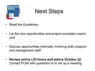 Next StepsRead the Guidelines.Let the new opportunities and project examples inspire you!Discuss opportunities internally, involving both program and management staff.Review online LOI forms well before October 22.        Contact PCMI with questions or to set up a meeting.