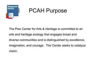 PCAH PurposeThe Pew Center for Arts & Heritage is committed to an arts and heritage ecology that engages broad and diverse communities and is distinguished by excellence, imagination, and courage.  The Center seeks to catalyze vision.