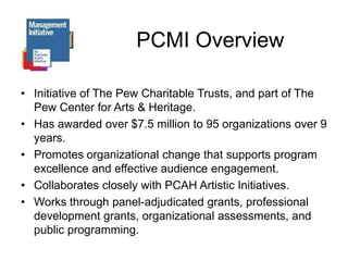 PCMI OverviewInitiative of The Pew Charitable Trusts, and part of The Pew Center for Arts & Heritage.Has awarded over $7.5 million to 95 organizations over 9 years.Promotes organizational change that supports program excellence and effective audience engagement.Collaborates closely with PCAH Artistic Initiatives. Works through panel-adjudicated grants, professional development grants, organizational assessments, and public programming.