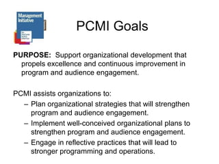 PCMI GoalsPURPOSE:  Support organizational development that propels excellence and continuous improvement in program and audience engagement.PCMI assists organizations to:Plan organizational strategies that will strengthen program and audience engagement.Implement well-conceived organizational plans to strengthen program and audience engagement.Engage in reflective practices that will lead to stronger programming and operations.