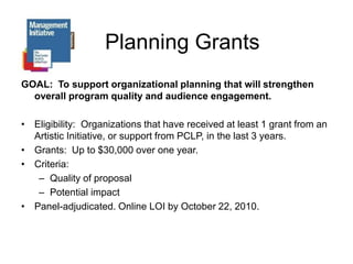 Planning GrantsGOAL:  To support organizational planning that will strengthen overall program quality and audience engagement.Eligibility:  Organizations that have received at least 1 grant from an Artistic Initiative, or support from PCLP, in the last 3 years.Grants:  Up to $30,000 over one year.Criteria: Quality of proposalPotential impactPanel-adjudicated. Online LOI by October 22, 2010.