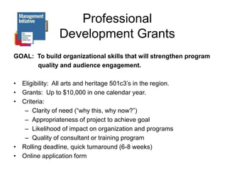 Professional Development GrantsGOAL:  To build organizational skills that will strengthen program   		 quality and audience engagement.Eligibility:  All arts and heritage 501c3’s in the region.Grants:  Up to $10,000 in one calendar year.Criteria: Clarity of need (“why this, why now?”)Appropriateness of project to achieve goal Likelihood of impact on organization and programs Quality of consultant or training programRolling deadline, quick turnaround (6-8 weeks)Online application form