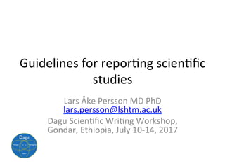 Guidelines	for	repor.ng	scien.ﬁc	
studies	
Lars	Åke	Persson	MD	PhD	
lars.persson@lshtm.ac.uk	
Dagu	Scien.ﬁc	Wri.ng	Workshop,	
Gondar,	Ethiopia,	July	10-14,	2017	
 