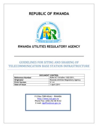 REPUBLIC OF RWANDA
RWANDA UTILITIES REGULATORY AGENCY
GUIDELINES FOR SITING AND SHARING OF
TELECOMMUNICATION BASE STATION INFRASTRUCTURE
DOCUMENT CONTROL
Reference Number RURA/ICT InfraDev/ G02/2011.
Originator Rwanda Utilities Regulatory Agency
Print Version V 1.4
Date of Issue 1 April 2011
P.O Box 7289 KIGALI – RWANDA
http://www.rura.gov.rw
Phone/Fax: (250) 252 58 45 63
E-mail: dgoffice@rura.gov.rw
 