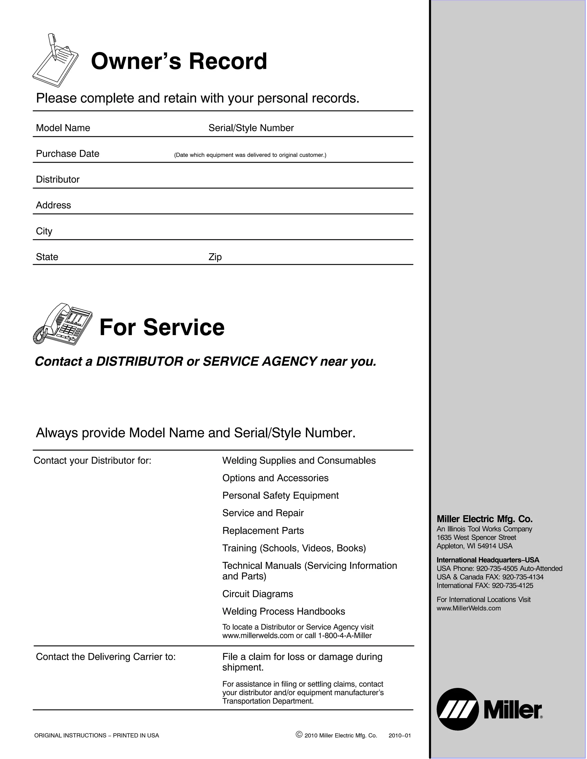 Owner’s Record
Please complete and retain with your personal records.

Model Name                                            Serial/Style Number

Purchase Date                            (Date which equipment was delivered to original customer.)



Distributor

Address

City

State                                                 Zip




                   For Service
Contact a DISTRIBUTOR or SERVICE AGENCY near you.




Always provide Model Name and Serial/Style Number.
Contact your Distributor for:                               Welding Supplies and Consumables
                                                            Options and Accessories
                                                            Personal Safety Equipment
                                                            Service and Repair
                                                                                                                                   Miller Electric Mfg. Co.
                                                            Replacement Parts                                                      An Illinois Tool Works Company
                                                                                                                                   1635 West Spencer Street
                                                            Training (Schools, Videos, Books)                                      Appleton, WI 54914 USA
                                                                                                                                   International Headquarters−USA
                                                            Technical Manuals (Servicing Information                               USA Phone: 920-735-4505 Auto-Attended
                                                            and Parts)                                                             USA & Canada FAX: 920-735-4134
                                                                                                                                   International FAX: 920-735-4125
                                                            Circuit Diagrams
                                                                                                                                   For International Locations Visit
                                                                                                                                   www.MillerWelds.com
                                                            Welding Process Handbooks
                                                            To locate a Distributor or Service Agency visit
                                                            www.millerwelds.com or call 1-800-4-A-Miller

Contact the Delivering Carrier to:                          File a claim for loss or damage during
                                                            shipment.
                                                            For assistance in filing or settling claims, contact
                                                            your distributor and/or equipment manufacturer’s
                                                            Transportation Department.



ORIGINAL INSTRUCTIONS − PRINTED IN USA                                                 © 2010 Miller Electric Mfg. Co.   2010−01
 
