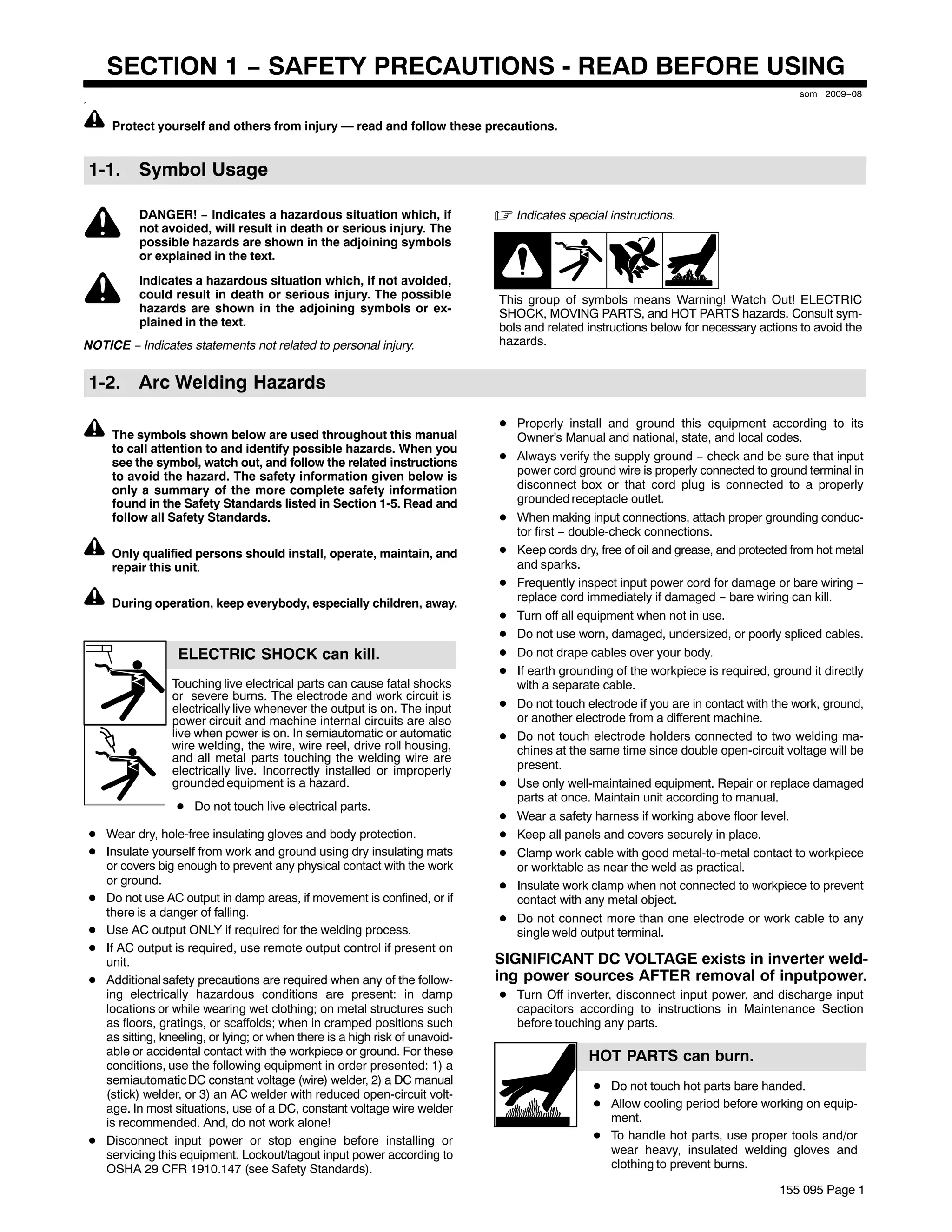 SECTION 1 − SAFETY PRECAUTIONS - READ BEFORE USING
                                                                                                                                          som _2009−08
7




        Protect yourself and others from injury — read and follow these precautions.


    1-1. Symbol Usage

              DANGER! − Indicates a hazardous situation which, if                . Indicates special instructions.
              not avoided, will result in death or serious injury. The
              possible hazards are shown in the adjoining symbols
              or explained in the text.
              Indicates a hazardous situation which, if not avoided,
              could result in death or serious injury. The possible              This group of symbols means Warning! Watch Out! ELECTRIC
              hazards are shown in the adjoining symbols or ex-                  SHOCK, MOVING PARTS, and HOT PARTS hazards. Consult sym-
              plained in the text.                                               bols and related instructions below for necessary actions to avoid the
NOTICE − Indicates statements not related to personal injury.                    hazards.


    1-2. Arc Welding Hazards

                                                                                 D Properly install and ground this equipment according to its
        The symbols shown below are used throughout this manual                    Owner’s Manual and national, state, and local codes.
        to call attention to and identify possible hazards. When you
                                                                                 D Always verify the supply ground − check and be sure that input
        see the symbol, watch out, and follow the related instructions
        to avoid the hazard. The safety information given below is                 power cord ground wire is properly connected to ground terminal in
        only a summary of the more complete safety information                     disconnect box or that cord plug is connected to a properly
        found in the Safety Standards listed in Section 1-5. Read and              grounded receptacle outlet.
        follow all Safety Standards.                                             D When making input connections, attach proper grounding conduc-
                                                                                   tor first − double-check connections.
        Only qualified persons should install, operate, maintain, and            D Keep cords dry, free of oil and grease, and protected from hot metal
        repair this unit.                                                          and sparks.
                                                                                 D Frequently inspect input power cord for damage or bare wiring −
                                                                                   replace cord immediately if damaged − bare wiring can kill.
        During operation, keep everybody, especially children, away.
                                                                                 D Turn off all equipment when not in use.
                                                                                 D Do not use worn, damaged, undersized, or poorly spliced cables.
                      ELECTRIC SHOCK can kill.                                   D Do not drape cables over your body.
                                                                                 D If earth grounding of the workpiece is required, ground it directly
                    Touching live electrical parts can cause fatal shocks          with a separate cable.
                    or severe burns. The electrode and work circuit is
                    electrically live whenever the output is on. The input       D Do not touch electrode if you are in contact with the work, ground,
                    power circuit and machine internal circuits are also           or another electrode from a different machine.
                    live when power is on. In semiautomatic or automatic         D Do not touch electrode holders connected to two welding ma-
                    wire welding, the wire, wire reel, drive roll housing,         chines at the same time since double open-circuit voltage will be
                    and all metal parts touching the welding wire are
                    electrically live. Incorrectly installed or improperly         present.
                    grounded equipment is a hazard.                              D Use only well-maintained equipment. Repair or replace damaged
                                                                                   parts at once. Maintain unit according to manual.
                     D Do not touch live electrical parts.
                                                                                 D Wear a safety harness if working above floor level.
    D Wear dry, hole-free insulating gloves and body protection.                 D Keep all panels and covers securely in place.
    D Insulate yourself from work and ground using dry insulating mats           D Clamp work cable with good metal-to-metal contact to workpiece
      or covers big enough to prevent any physical contact with the work           or worktable as near the weld as practical.
      or ground.                                                                 D Insulate work clamp when not connected to workpiece to prevent
    D Do not use AC output in damp areas, if movement is confined, or if           contact with any metal object.
      there is a danger of falling.                                              D Do not connect more than one electrode or work cable to any
    D Use AC output ONLY if required for the welding process.                      single weld output terminal.
    D If AC output is required, use remote output control if present on
      unit.                                                                      SIGNIFICANT DC VOLTAGE exists in inverter weld-
    D Additional safety precautions are required when any of the follow-         ing power sources AFTER removal of inputpower.
      ing electrically hazardous conditions are present: in damp                 D Turn Off inverter, disconnect input power, and discharge input
      locations or while wearing wet clothing; on metal structures such            capacitors according to instructions in Maintenance Section
      as floors, gratings, or scaffolds; when in cramped positions such            before touching any parts.
      as sitting, kneeling, or lying; or when there is a high risk of unavoid-
      able or accidental contact with the workpiece or ground. For these                          HOT PARTS can burn.
      conditions, use the following equipment in order presented: 1) a
      semiautomatic DC constant voltage (wire) welder, 2) a DC manual                              D Do not touch hot parts bare handed.
      (stick) welder, or 3) an AC welder with reduced open-circuit volt-
      age. In most situations, use of a DC, constant voltage wire welder                           D Allow cooling period before working on equip-
      is recommended. And, do not work alone!                                                        ment.
    D Disconnect input power or stop engine before installing or                                   D To handle hot parts, use proper tools and/or
      servicing this equipment. Lockout/tagout input power according to                              wear heavy, insulated welding gloves and
      OSHA 29 CFR 1910.147 (see Safety Standards).                                                   clothing to prevent burns.

                                                                                                                                       155 095 Page 1
 