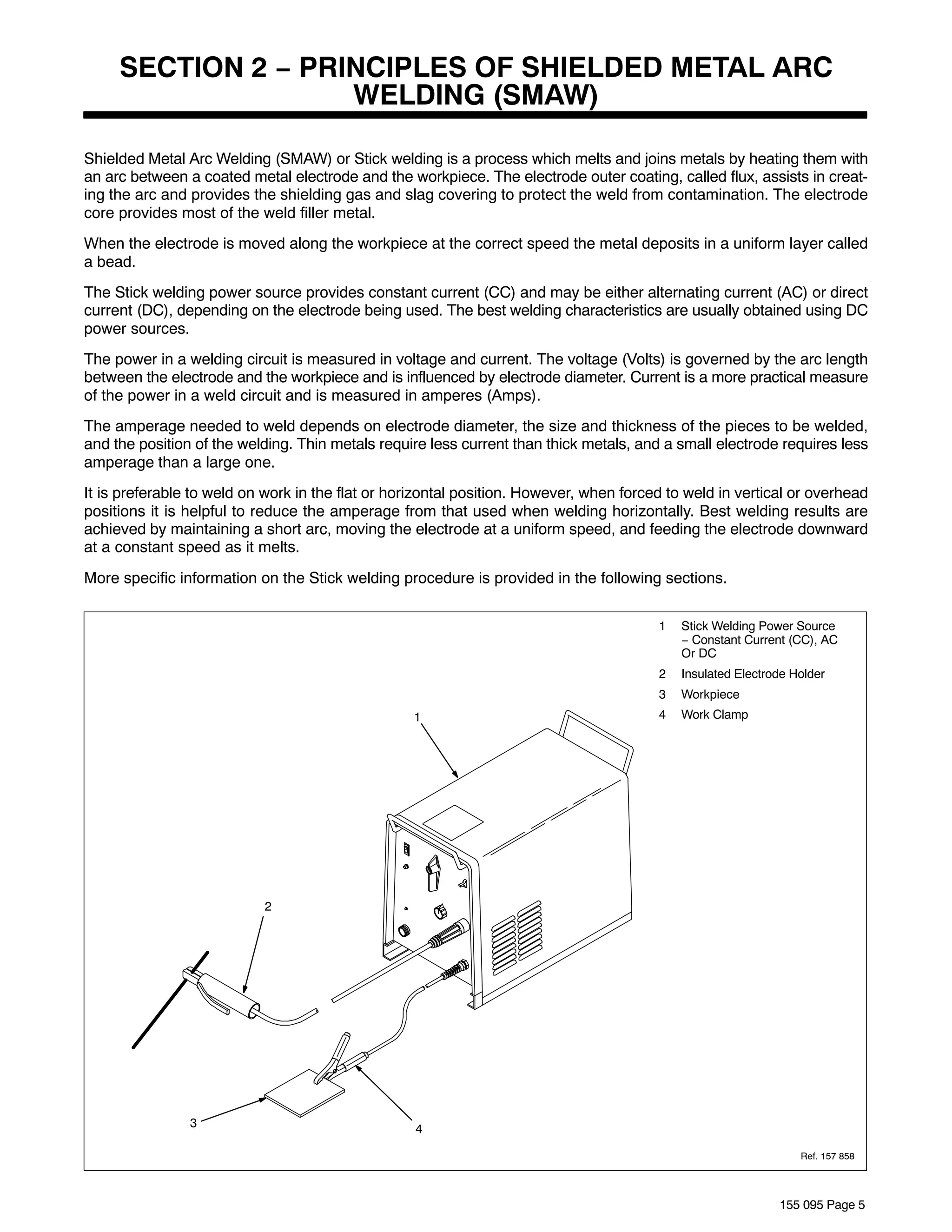 SECTION 2 − PRINCIPLES OF SHIELDED METAL ARC
                    WELDING (SMAW)

Shielded Metal Arc Welding (SMAW) or Stick welding is a process which melts and joins metals by heating them with
an arc between a coated metal electrode and the workpiece. The electrode outer coating, called flux, assists in creat-
ing the arc and provides the shielding gas and slag covering to protect the weld from contamination. The electrode
core provides most of the weld filler metal.
When the electrode is moved along the workpiece at the correct speed the metal deposits in a uniform layer called
a bead.
The Stick welding power source provides constant current (CC) and may be either alternating current (AC) or direct
current (DC), depending on the electrode being used. The best welding characteristics are usually obtained using DC
power sources.
The power in a welding circuit is measured in voltage and current. The voltage (Volts) is governed by the arc length
between the electrode and the workpiece and is influenced by electrode diameter. Current is a more practical measure
of the power in a weld circuit and is measured in amperes (Amps).
The amperage needed to weld depends on electrode diameter, the size and thickness of the pieces to be welded,
and the position of the welding. Thin metals require less current than thick metals, and a small electrode requires less
amperage than a large one.
It is preferable to weld on work in the flat or horizontal position. However, when forced to weld in vertical or overhead
positions it is helpful to reduce the amperage from that used when welding horizontally. Best welding results are
achieved by maintaining a short arc, moving the electrode at a uniform speed, and feeding the electrode downward
at a constant speed as it melts.
More specific information on the Stick welding procedure is provided in the following sections.


                                                                                        1   Stick Welding Power Source
                                                                                            − Constant Current (CC), AC
                                                                                            Or DC
                                                                                        2   Insulated Electrode Holder
                                                                                        3   Workpiece
                                                  1                                     4   Work Clamp




                           2




                3                                  4

                                                                                                                 Ref. 157 858




                                                                                                             155 095 Page 5
 