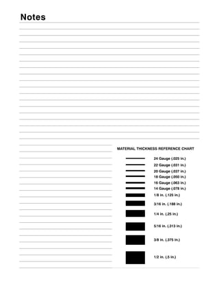 Notes




        MATERIAL THICKNESS REFERENCE CHART

                        24 Gauge (.025 in.)
                        22 Gauge (.031 in.)
                        20 Gauge (.037 in.)
                        18 Gauge (.050 in.)
                        16 Gauge (.063 in.)
                        14 Gauge (.078 in.)
                        1/8 in. (.125 in.)

                        3/16 in. (.188 in.)

                        1/4 in. (.25 in.)


                        5/16 in. (.313 in.)


                        3/8 in. (.375 in.)



                        1/2 in. (.5 in.)
 
