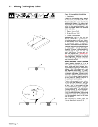 155 095 Page 14
3-11. Welding Groove (Butt) Joints
Types Of Groove (Butt) Joint Welds
1 Tack Welds
Prevent butt joint distortion by tack welding
the materials in position before final weld.
Workpiece distortion occurs when heat is
applied locally to a joint. One side of a met-
al plate will “curl” up toward the weld. Dis-
tortion will also cause the edges of a butt
joint to pull together ahead of the electrode
as the weld cools.
2 Square Groove Weld
3 Single V-Groove Weld
4 Double V-Groove Weld
Materials up to 3/16 in. (5 mm) thick can
often be welded without special prepara-
tion using the square groove weld. Howev-
er, when welding thicker materials it may
be necessary to prepare the edges (V-
groove) of butt joints to ensure good welds.
The single or double V-groove weld is good
for materials 3/16 − 3/4 in. (5-19 mm) thick.
Generally, the single V-groove is used on
materials up to 3/4 in. (19 mm) thick and
when, regardless of thickness, you can
weld from one side only. Create a 30 de-
gree bevel with oxyacetylene or plasma
cutting equipment. Remove scale from
materialafter cutting. A grinder can also be
used to prepare bevels.
Groove (Butt) Joint Training Procedure
Practice welding butt joints on 1/8 in. (4
mm) or thicker material. (Avoid thinner ma-
terials since they require greater skill.)
Separate the squared edges of the materi-
al about 1/16 in. (1.6 mm) and make a butt
weld all the way through with a 1/8 in. elec-
trode. (You may need to adjust the weld
current and travel speed to obtain the de-
sired weld.) Perform a similar exercise on
1/4 in. (6 mm) material, depositing a bead
on each side of the joint and fusing one to
the another (no bevel needed).
Practice making a single V-groove weld on
1/4 in. (6 mm) plate beveled 30°. Start with
a 1/8 in. electrode for the first bead and fin-
ish with a 5/32 in. (4 mm) electrode. Be
sure to penetrate about 1/32 in. (1 mm) be-
yond the bottom of the “V” or root. Perform
a similar exercise on thicker materials.
Generally, deposit a bead for each 1/8 in.
(3mm) of material thickness, cleaning the
joint between layers. On heavier plates, it
may be necessary to weave the top layers
to fill the groove.
After completing the practice welds, test
them as described in Section 3-18.
S-0662
30°
2
1
1/16 in.
(1.6 mm)
3 4
Root Face
 