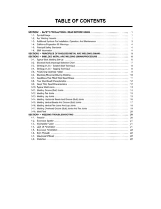 TABLE OF CONTENTS
SECTION 1 − SAFETY PRECAUTIONS - READ BEFORE USING 1. . . . . . . . . . . . . . . . . . . . . . . . . . . . . . . . . . .
1-1. Symbol Usage 1. . . . . . . . . . . . . . . . . . . . . . . . . . . . . . . . . . . . . . . . . . . . . . . . . . . . . . . . . . . . . . . . . . . . . . . .
1-2. Arc Welding Hazards 1. . . . . . . . . . . . . . . . . . . . . . . . . . . . . . . . . . . . . . . . . . . . . . . . . . . . . . . . . . . . . . . . . .
1-3. Additional Symbols For Installation, Operation, And Maintenance 3. . . . . . . . . . . . . . . . . . . . . . . . . . . . .
1-4. California Proposition 65 Warnings 4. . . . . . . . . . . . . . . . . . . . . . . . . . . . . . . . . . . . . . . . . . . . . . . . . . . . . . .
1-5. Principal Safety Standards 4. . . . . . . . . . . . . . . . . . . . . . . . . . . . . . . . . . . . . . . . . . . . . . . . . . . . . . . . . . . . .
1-6. EMF Information 4. . . . . . . . . . . . . . . . . . . . . . . . . . . . . . . . . . . . . . . . . . . . . . . . . . . . . . . . . . . . . . . . . . . . . .
SECTION 2 − PRINCIPLES OF SHIELDED METAL ARC WELDING (SMAW) 5. . . . . . . . . . . . . . . . . . . . . . . . .
SECTION 3 − SHIELDED METAL ARC WELDING (SMAW)PROCEDURE 6. . . . . . . . . . . . . . . . . . . . . . . . . . . .
3-1. Typical Stick Welding Set-Up 6. . . . . . . . . . . . . . . . . . . . . . . . . . . . . . . . . . . . . . . . . . . . . . . . . . . . . . . . . . .
3-2. Electrode And Amperage Selection Chart 7. . . . . . . . . . . . . . . . . . . . . . . . . . . . . . . . . . . . . . . . . . . . . . . . .
3-3. Striking An Arc − Scratch Start Technique 8. . . . . . . . . . . . . . . . . . . . . . . . . . . . . . . . . . . . . . . . . . . . . . . . .
3-4. Striking An Arc − Tapping Technique 8. . . . . . . . . . . . . . . . . . . . . . . . . . . . . . . . . . . . . . . . . . . . . . . . . . . . .
3-5. Positioning Electrode Holder 9. . . . . . . . . . . . . . . . . . . . . . . . . . . . . . . . . . . . . . . . . . . . . . . . . . . . . . . . . . . .
3-6. Electrode Movement During Welding 10. . . . . . . . . . . . . . . . . . . . . . . . . . . . . . . . . . . . . . . . . . . . . . . . . . . . .
3-7. Conditions That Affect Weld Bead Shape 11. . . . . . . . . . . . . . . . . . . . . . . . . . . . . . . . . . . . . . . . . . . . . . . . .
3-8. Poor Weld Bead Characteristics 12. . . . . . . . . . . . . . . . . . . . . . . . . . . . . . . . . . . . . . . . . . . . . . . . . . . . . . . . .
3-9. Good Weld Bead Characteristics 12. . . . . . . . . . . . . . . . . . . . . . . . . . . . . . . . . . . . . . . . . . . . . . . . . . . . . . . .
3-10. Typical Weld Joints 13. . . . . . . . . . . . . . . . . . . . . . . . . . . . . . . . . . . . . . . . . . . . . . . . . . . . . . . . . . . . . . . . . . . .
3-11. Welding Groove (Butt) Joints 14. . . . . . . . . . . . . . . . . . . . . . . . . . . . . . . . . . . . . . . . . . . . . . . . . . . . . . . . . . . .
3-12. Welding Tee Joints 15. . . . . . . . . . . . . . . . . . . . . . . . . . . . . . . . . . . . . . . . . . . . . . . . . . . . . . . . . . . . . . . . . . . .
3-13. Welding Lap Joints 15. . . . . . . . . . . . . . . . . . . . . . . . . . . . . . . . . . . . . . . . . . . . . . . . . . . . . . . . . . . . . . . . . . . .
3-14. Welding Horizontal Beads And Groove (Butt) Joints 16. . . . . . . . . . . . . . . . . . . . . . . . . . . . . . . . . . . . . . . .
3-15. Welding Vertical Beads And Groove (Butt) Joints 17. . . . . . . . . . . . . . . . . . . . . . . . . . . . . . . . . . . . . . . . . . .
3-16. Welding Vertical Tee Joints And Lap Joints 18. . . . . . . . . . . . . . . . . . . . . . . . . . . . . . . . . . . . . . . . . . . . . . . .
3-17. Welding Overhead Groove (Butt) Joints And Tee Joints 19. . . . . . . . . . . . . . . . . . . . . . . . . . . . . . . . . . . . .
3-18. Weld Test 20. . . . . . . . . . . . . . . . . . . . . . . . . . . . . . . . . . . . . . . . . . . . . . . . . . . . . . . . . . . . . . . . . . . . . . . . . . . .
SECTION 4 − WELDING TROUBLESHOOTING 20. . . . . . . . . . . . . . . . . . . . . . . . . . . . . . . . . . . . . . . . . . . . . . . . . .
4-1. Porosity 20. . . . . . . . . . . . . . . . . . . . . . . . . . . . . . . . . . . . . . . . . . . . . . . . . . . . . . . . . . . . . . . . . . . . . . . . . . . . .
4-2. Excessive Spatter 21. . . . . . . . . . . . . . . . . . . . . . . . . . . . . . . . . . . . . . . . . . . . . . . . . . . . . . . . . . . . . . . . . . . . .
4-3. Incomplete Fusion 21. . . . . . . . . . . . . . . . . . . . . . . . . . . . . . . . . . . . . . . . . . . . . . . . . . . . . . . . . . . . . . . . . . . .
4-4. Lack Of Penetration 21. . . . . . . . . . . . . . . . . . . . . . . . . . . . . . . . . . . . . . . . . . . . . . . . . . . . . . . . . . . . . . . . . . .
4-5. Excessive Penetration 22. . . . . . . . . . . . . . . . . . . . . . . . . . . . . . . . . . . . . . . . . . . . . . . . . . . . . . . . . . . . . . . . .
4-6. Burn-Through 22. . . . . . . . . . . . . . . . . . . . . . . . . . . . . . . . . . . . . . . . . . . . . . . . . . . . . . . . . . . . . . . . . . . . . . . .
4-7. Waviness Of Bead 22. . . . . . . . . . . . . . . . . . . . . . . . . . . . . . . . . . . . . . . . . . . . . . . . . . . . . . . . . . . . . . . . . . . .
4-8. Distortion 22. . . . . . . . . . . . . . . . . . . . . . . . . . . . . . . . . . . . . . . . . . . . . . . . . . . . . . . . . . . . . . . . . . . . . . . . . . . .
 