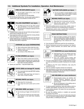155 095 Page 3
1-3. Additional Symbols For Installation, Operation, And Maintenance
FIRE OR EXPLOSION hazard.
D Do not install or place unit on, over, or near
combustible surfaces.
D Do not install unit near flammables.
D Do not overload building wiring − be sure power supply system is
properly sized, rated, and protected to handle this unit.
FALLING EQUIPMENT can injure.
D Use lifting eye to lift unit only, NOT running
gear, gas cylinders, or any other accessories.
D Use equipment of adequate capacity to lift and
support unit.
D If using lift forks to move unit, be sure forks are long enough to
extend beyond opposite side of unit.
D Keep equipment (cables and cords) away from moving vehicles
when working from an aerial location.
D Follow the guidelines in the Applications Manual for the Revised
NIOSH Lifting Equation (Publication No. 94−110) when manu-
ally lifting heavy parts or equipment.
OVERUSE can cause OVERHEATING
D Allow cooling period; follow rated duty cycle.
D Reduce current or reduce duty cycle before
starting to weld again.
D Do not block or filter airflow to unit.
FLYING SPARKS can injure.
D Wear a face shield to protect eyes and face.
D Shape tungsten electrode only on grinder with
proper guards in a safe location wearing proper
face, hand, and body protection.
D Sparks can cause fires — keep flammables away.
STATIC (ESD) can damage PC boards.
D Put on grounded wrist strap BEFORE handling
boards or parts.
D Use proper static-proof bags and boxes to
store, move, or ship PC boards.
MOVING PARTS can injure.
D Keep away from moving parts.
D Keep away from pinch points such as drive
rolls.
WELDING WIRE can injure.
D Do not press gun trigger until instructed to do
so.
D Do not point gun toward any part of the body,
other people, or any metal when threading
welding wire.
BATTERY EXPLOSION can injure.
D Do not use welder to charge batteries or jump
start vehicles unless it has a battery charging
feature designed for this purpose.
MOVING PARTS can injure.
D Keep away from moving parts such as fans.
D Keep all doors, panels, covers, and guards
closed and securely in place.
D Have only qualified persons remove doors, panels, covers, or
guards for maintenance and troubleshooting as necessary.
D Reinstall doors, panels, covers, or guards when maintenance is
finished and before reconnecting input power.
READ INSTRUCTIONS.
D Read and follow all labels and the Owner’s
Manual carefully before installing, operating, or
servicing unit. Read the safety information at
the beginning of the manual and in each
section.
D Use only genuine replacement parts from the manufacturer.
D Perform maintenance and service according to the Owner’s
Manuals, industry standards, and national, state, and local
codes.
H.F. RADIATION can cause interference.
D High-frequency (H.F.) can interfere with radio
navigation, safety services, computers, and
communicationsequipment.
D Have only qualified persons familiar with
electronic equipment perform this installation.
D The user is responsible for having a qualified electrician prompt-
ly correct any interference problem resulting from the installa-
tion.
D If notified by the FCC about interference, stop using the
equipmentat once.
D Have the installation regularly checked and maintained.
D Keep high-frequency source doors and panels tightly shut, keep
spark gaps at correct setting, and use grounding and shielding to
minimize the possibility of interference.
ARC WELDING can cause interference.
D Electromagnetic energy can interfere with
sensitive electronic equipment such as
computers and computer-driven equipment
such as robots.
D Be sure all equipment in the welding area is
electromagneticallycompatible.
D To reduce possible interference, keep weld cables as short as
possible, close together, and down low, such as on the floor.
D Locate welding operation 100 meters from any sensitive elec-
tronic equipment.
D Be sure this welding machine is installed and grounded
according to this manual.
D If interference still occurs, the user must take extra measures
such as moving the welding machine, using shielded cables,
using line filters, or shielding the work area.
 