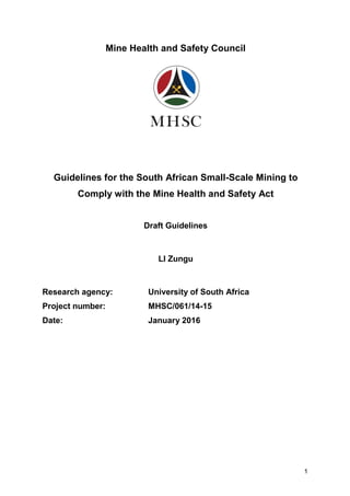 1
Mine Health and Safety Council
Guidelines for the South African Small-Scale Mining to
Comply with the Mine Health and Safety Act
Draft Guidelines
LI Zungu
Research agency: University of South Africa
Project number: MHSC/061/14-15
Date: January 2016
 