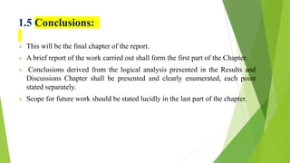 1.5 Conclusions:
 This will be the final chapter of the report.
 A brief report of the work carried out shall form the first part of the Chapter.
 Conclusions derived from the logical analysis presented in the Results and
Discussions Chapter shall be presented and clearly enumerated, each point
stated separately.
 Scope for future work should be stated lucidly in the last part of the chapter.
 