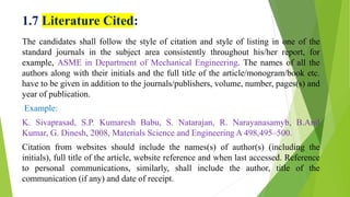 1.7 Literature Cited:
The candidates shall follow the style of citation and style of listing in one of the
standard journals in the subject area consistently throughout his/her report, for
example, ASME in Department of Mechanical Engineering. The names of all the
authors along with their initials and the full title of the article/monogram/book etc.
have to be given in addition to the journals/publishers, volume, number, pages(s) and
year of publication.
Example:
K. Sivaprasad, S.P. Kumaresh Babu, S. Natarajan, R. Narayanasamyb, B.Anil
Kumar, G. Dinesh, 2008, Materials Science and Engineering A 498,495–500.
Citation from websites should include the names(s) of author(s) (including the
initials), full title of the article, website reference and when last accessed. Reference
to personal communications, similarly, shall include the author, title of the
communication (if any) and date of receipt.
 