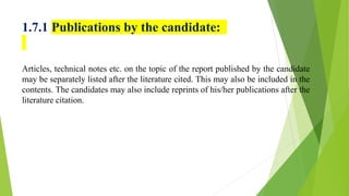 1.7.1 Publications by the candidate:
Articles, technical notes etc. on the topic of the report published by the candidate
may be separately listed after the literature cited. This may also be included in the
contents. The candidates may also include reprints of his/her publications after the
literature citation.
 