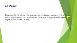 2.1 Paper:
The report shall be printed / Xeroxed on white bond paper, whiteness 95% or above,
weight 70 gram or more per square meter. The size of the paper shall be standard A4;
height 297 mm, width 210 mm.
 