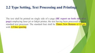 2.2 Type Setting, Text Processing and Printing:
The text shall be printed on single side of a page (BE report on both side of a
page) employing laser jet or Inkjet printer, the text having been processed using a
standard text processor. The standard font shall be Times New Roman of 12 pts
with 1.5 line spacing.
 