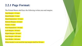 2.2.1 Page Format:
The Printed Sheets shall have the following written area and margins:
Top Margin : 15 mm
Head Height : 3 mm
Head Separation : 12 mm
Bottom Margin : 22 mm
Footer : 3 mm
Foot Separation : 10 mm
Left Margin : 30 mm
Right Margin : 20 mm
Text Height : 245 mm
Text Width : 160 mm
When header is not used the top margin shall be 30 mm.
 