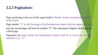 2.2.2 Pagination:
Page numbering in the text of the report shall be Hindu- Arabic numerals at the center
of the footer.
Page number “1” for the first page of the Introduction chapter shall not appear in print;
only the second page will bear the number “2”. The subsequent chapters shall begin on
a fresh page.
Pagination for pages before the Introduction chapter shall be in lower case Roman
numerals, e.g., “iv”.
 
