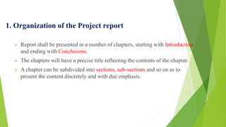 1. Organization of the Project report
 Report shall be presented in a number of chapters, starting with Introduction
and ending with Conclusions.
 The chapters will have a precise title reflecting the contents of the chapter.
 A chapter can be subdivided into sections, sub-sections and so on as to
present the content discretely and with due emphasis.
 