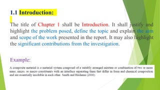 1.1 Introduction:
The title of Chapter 1 shall be Introduction. It shall justify and
highlight the problem posed, define the topic and explain the aim
and scope of the work presented in the report. It may also highlight
the significant contributions from the investigation.
Example:
 