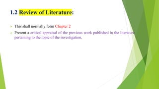 1.2 Review of Literature:
 This shall normally form Chapter 2
 Present a critical appraisal of the previous work published in the literature
pertaining to the topic of the investigation.
 