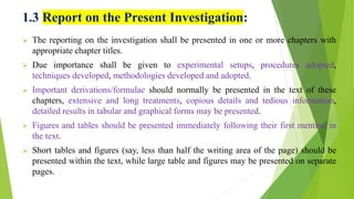 1.3 Report on the Present Investigation:
 The reporting on the investigation shall be presented in one or more chapters with
appropriate chapter titles.
 Due importance shall be given to experimental setups, procedures adopted,
techniques developed, methodologies developed and adopted.
 Important derivations/formulae should normally be presented in the text of these
chapters, extensive and long treatments, copious details and tedious information,
detailed results in tabular and graphical forms may be presented.
 Figures and tables should be presented immediately following their first mention in
the text.
 Short tables and figures (say, less than half the writing area of the page) should be
presented within the text, while large table and figures may be presented on separate
pages.
 