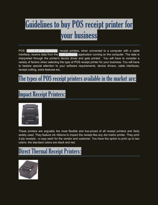 Guidelines to buy POS receipt printer for
                   your business
POS (Point of sale systems) receipt printers, when connected to a computer with a cable
interface, receive data from the POS software application running on the computer. The data is
interpreted through the printer's device driver and gets printed. You will have to consider a
variety of factors when selecting the type of POS receipt printer for your business. You will have
to bestow special attention to your software requirements, device drivers, cable interfaces,
receipt cutting, extra features etc.


The types of POS receipt printers available in the market are:

Impact Receipt Printers:




These printers are arguably the most flexible and low-priced of all receipt printers and fairly
widely used. They feature ink ribbons to impact the receipt like any dot matrix printer. They print
2-ply receipts - a copy each for the vendor and customer. You have the option to print up to two
colors- the standard colors are black and red.


Direct Thermal Receipt Printers:
 