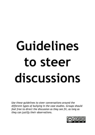 Guidelines
to steer
discussions
Use these guidelines to steer conversations around the
different types of bullying in the case studies. Groups should
feel free to direct the discussion as they see fit, as long as
they can justify their observations.
 