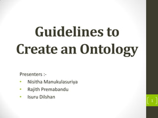 Guidelines to
Create an Ontology
Presenters :-
• Nisitha Manukulasuriya
• Rajith Premabandu
• Isuru Dilshan
1
 