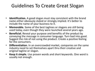 Guidelines To Create Great Slogan

• Identification. A good slogan must stay consistent with the brand
  name either obviously stated or strongly implied. It’s better to
  include the name of your business to it.
• Memorable. Some of the best taglines or slogans are still being
  used today, even though they were launched several years ago.
• Beneficial. Reveal your purpose and benefits of the product by
  conveying the message in consumer language. Turn bad into good.
  Suggest the risk of not using the product. Create a positive feeling
  for the consumers.
• Differentiation. In an overcrowded market, companies on the same
  industry need to set themselves apart thru their creative and
  original tagline or slogan.
• Keep it simple. Use proven words and short keywords. One word is
  usually not enough.
 