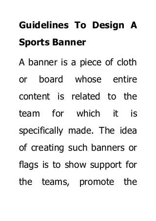 Guidelines To Design A
Sports Banner
A banner is a piece of cloth
or board whose entire
content is related to the
team for which it is
specifically made. The idea
of creating such banners or
flags is to show support for
the teams, promote the
 