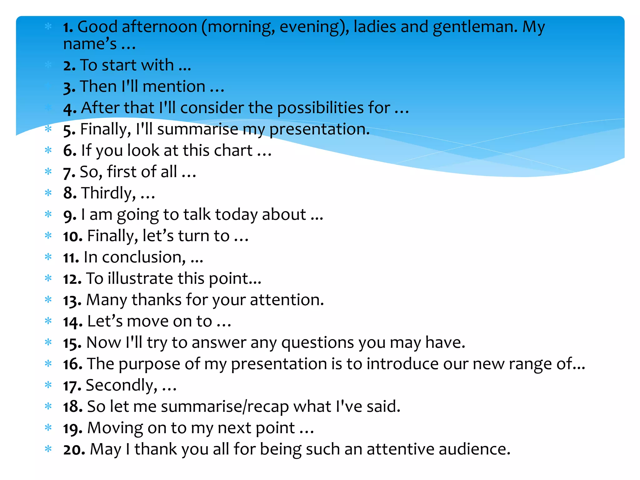  1. Good afternoon (morning, evening), ladies and gentleman. My
name’s …
 2. To start with ...
 3. Then I'll mention …
 4. After that I'll consider the possibilities for …
 5. Finally, I'll summarise my presentation.
 6. If you look at this chart …
 7. So, first of all …
 8. Thirdly, …
 9. I am going to talk today about ...
 10. Finally, let’s turn to …
 11. In conclusion, ...
 12. To illustrate this point...
 13. Many thanks for your attention.
 14. Let’s move on to …
 15. Now I'll try to answer any questions you may have.
 16. The purpose of my presentation is to introduce our new range of...
 17. Secondly, …
 18. So let me summarise/recap what I've said.
 19. Moving on to my next point …
 20. May I thank you all for being such an attentive audience.
 