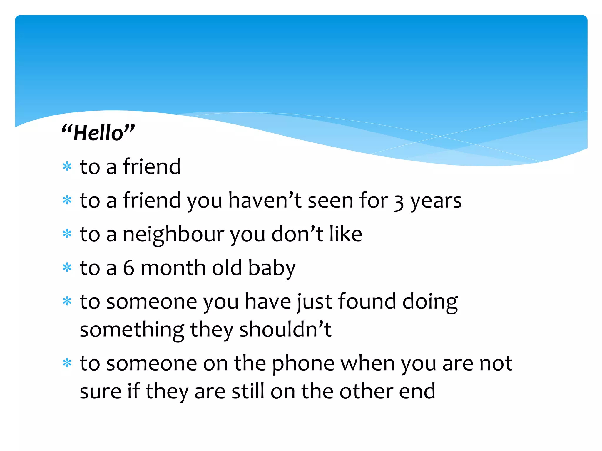“Hello”
 to a friend
 to a friend you haven’t seen for 3 years
 to a neighbour you don’t like
 to a 6 month old baby
 to someone you have just found doing
something they shouldn’t
 to someone on the phone when you are not
sure if they are still on the other end
 