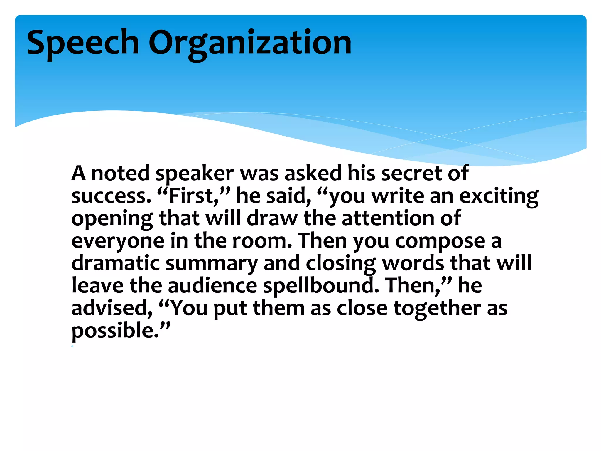 A noted speaker was asked his secret of
success. “First,” he said, “you write an exciting
opening that will draw the attention of
everyone in the room. Then you compose a
dramatic summary and closing words that will
leave the audience spellbound. Then,” he
advised, “You put them as close together as
possible.”
Speech Organization
 