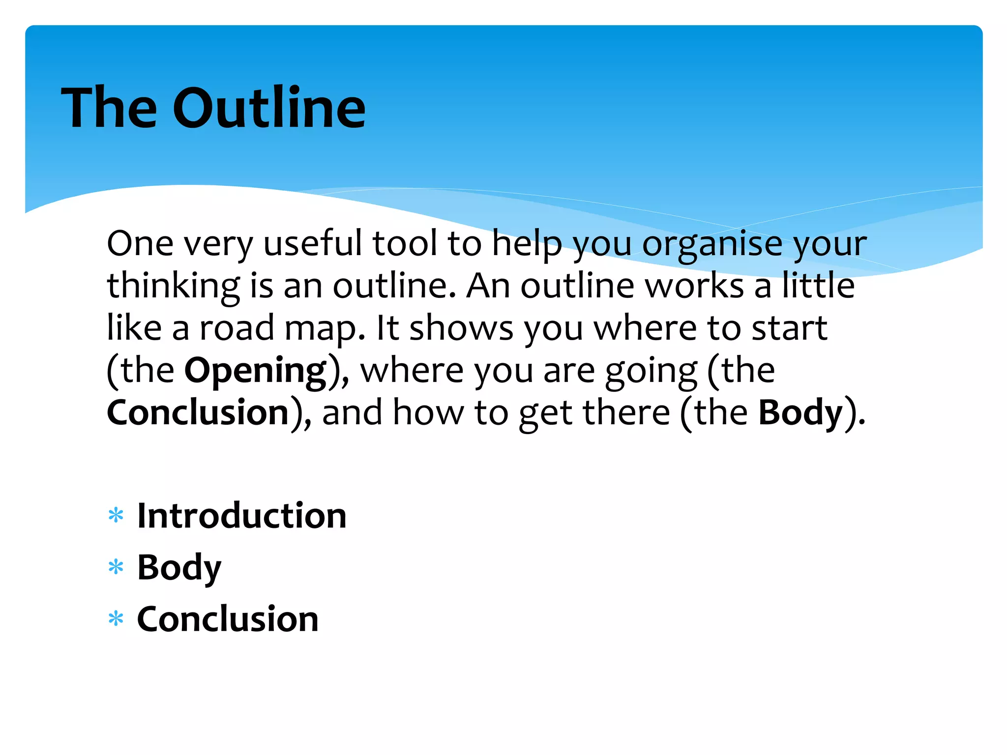 One very useful tool to help you organise your
thinking is an outline. An outline works a little
like a road map. It shows you where to start
(the Opening), where you are going (the
Conclusion), and how to get there (the Body).
 Introduction
 Body
 Conclusion
The Outline
 