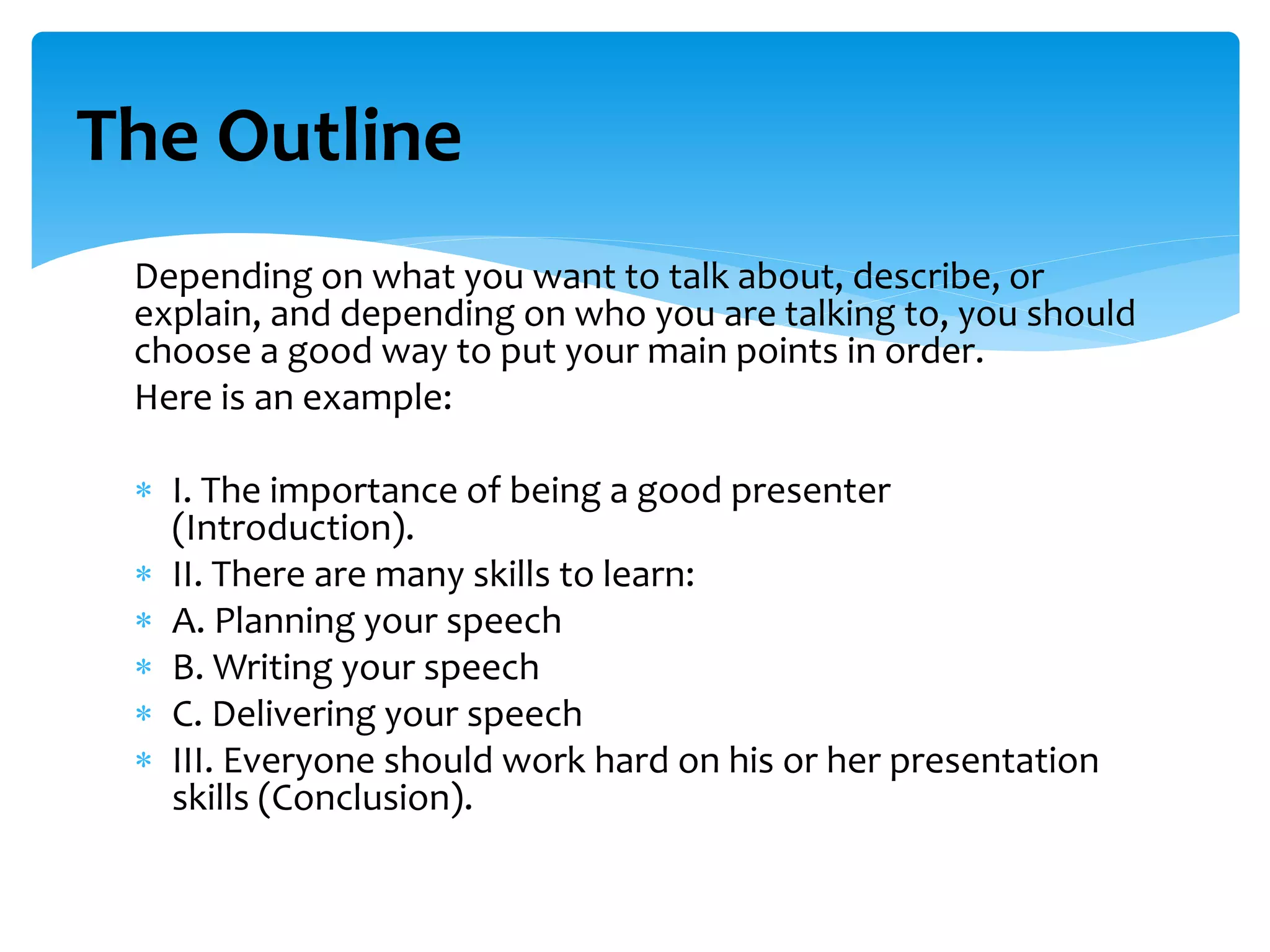 Depending on what you want to talk about, describe, or
explain, and depending on who you are talking to, you should
choose a good way to put your main points in order.
Here is an example:
 I. The importance of being a good presenter
(Introduction).
 II. There are many skills to learn:
 A. Planning your speech
 B. Writing your speech
 C. Delivering your speech
 III. Everyone should work hard on his or her presentation
skills (Conclusion).
The Outline
 