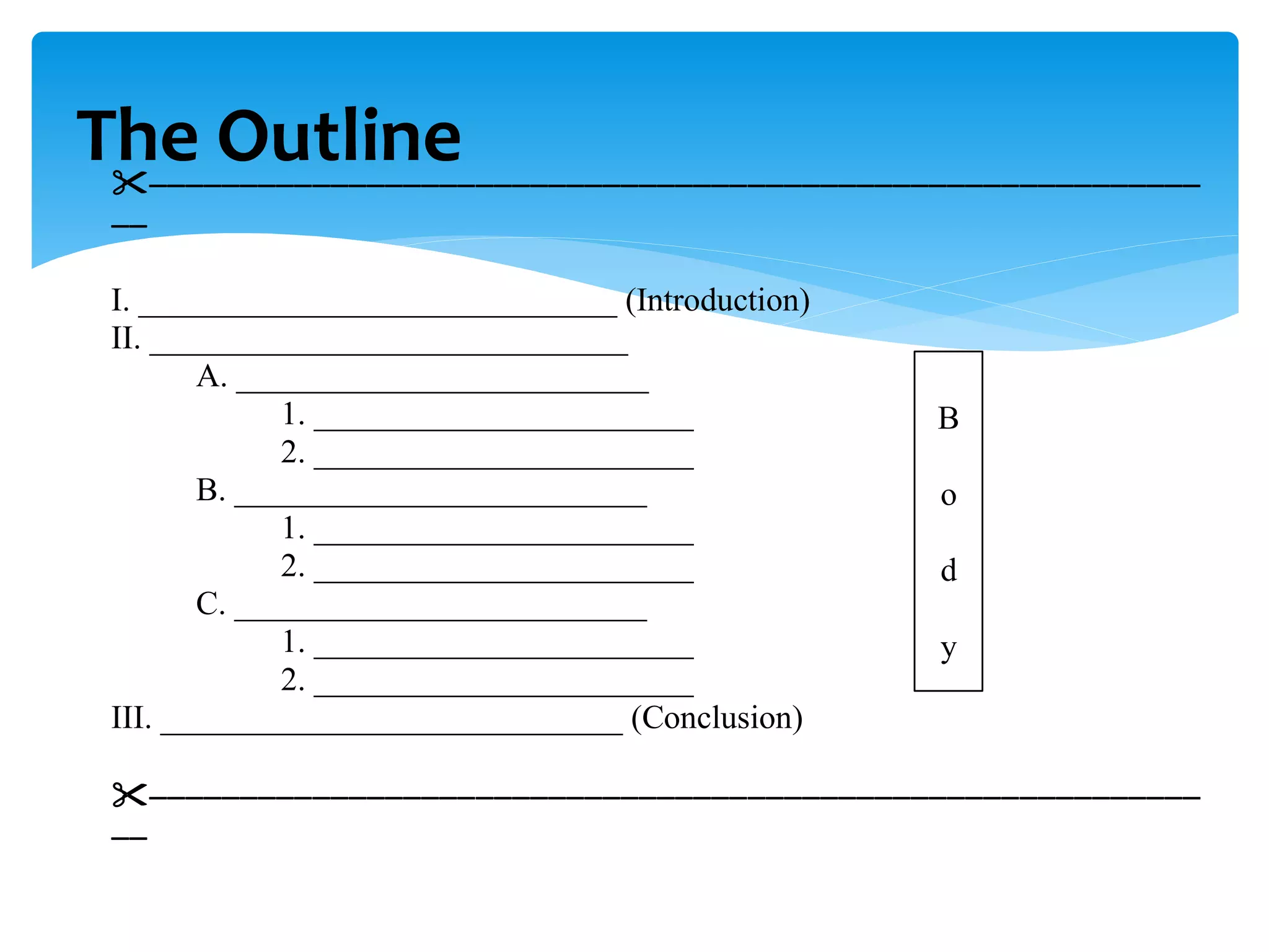 The Outline

I. _____________________________ (Introduction)
II. _____________________________
A. _________________________
1. _______________________
2. _______________________
B. _________________________
1. _______________________
2. _______________________
C. _________________________
1. _______________________
2. _______________________
III. ____________________________ (Conclusion)


B
o
d
y
 