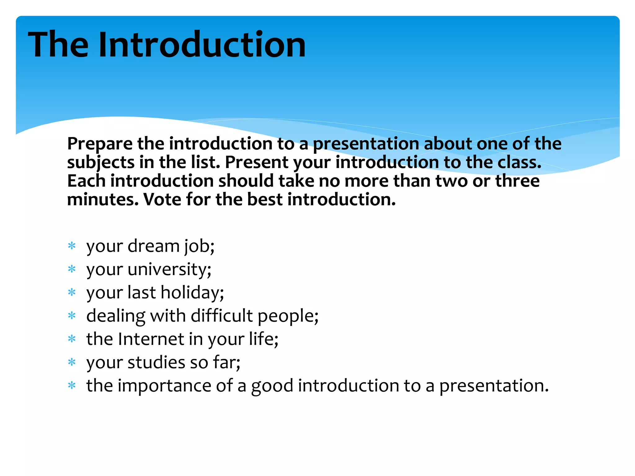 Prepare the introduction to a presentation about one of the
subjects in the list. Present your introduction to the class.
Each introduction should take no more than two or three
minutes. Vote for the best introduction.
 your dream job;
 your university;
 your last holiday;
 dealing with difficult people;
 the Internet in your life;
 your studies so far;
 the importance of a good introduction to a presentation.
The Introduction
 