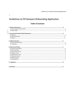 Guidelines to Fill Genpact Onboarding Application
1
Guidelines to Fill Genpact Onboarding Application
Table of Contents
1. Online Portal Access ..................................................................................................................................2
A.) Accessing the Online Portal.................................................................................................................................2
B.) Main Login...........................................................................................................................................................2
2. Personal Information & Work Experience..................................................................................................2
A.) Address.................................................................................................................................................................3
B.) Work Experience...............................................................................................................................................3
C.) Submit ................................................................................................................................................................3
3. Highest Education ....................................................................................................................................4
A.) General Information.......................................................................................................................................... 5
B.) Education.............................................................................................................................................................5
4. Back Ground Check.................................................................................................................................. 6
A.) General Information .......................................................................................................................................... 6
B.) Photo ID Proof ................................................................................................................................................... 6
C.) Date of Birth Proof ............................................................................................................................................. 6
D.) Address Proof..................................................................................................................................................... 7
E.) Qualification Proof ............................................................................................................................................. 7
F.) Experience Proof................................................................................................................................................. 7
G.) Attaching Files ................................................................................................................................................... 7
H.) Deleting Files...................................................................................................................................................... 7
5. e Signature .............................................................................................................................................. 8
6. Summary..................................................................................................................................................8
 