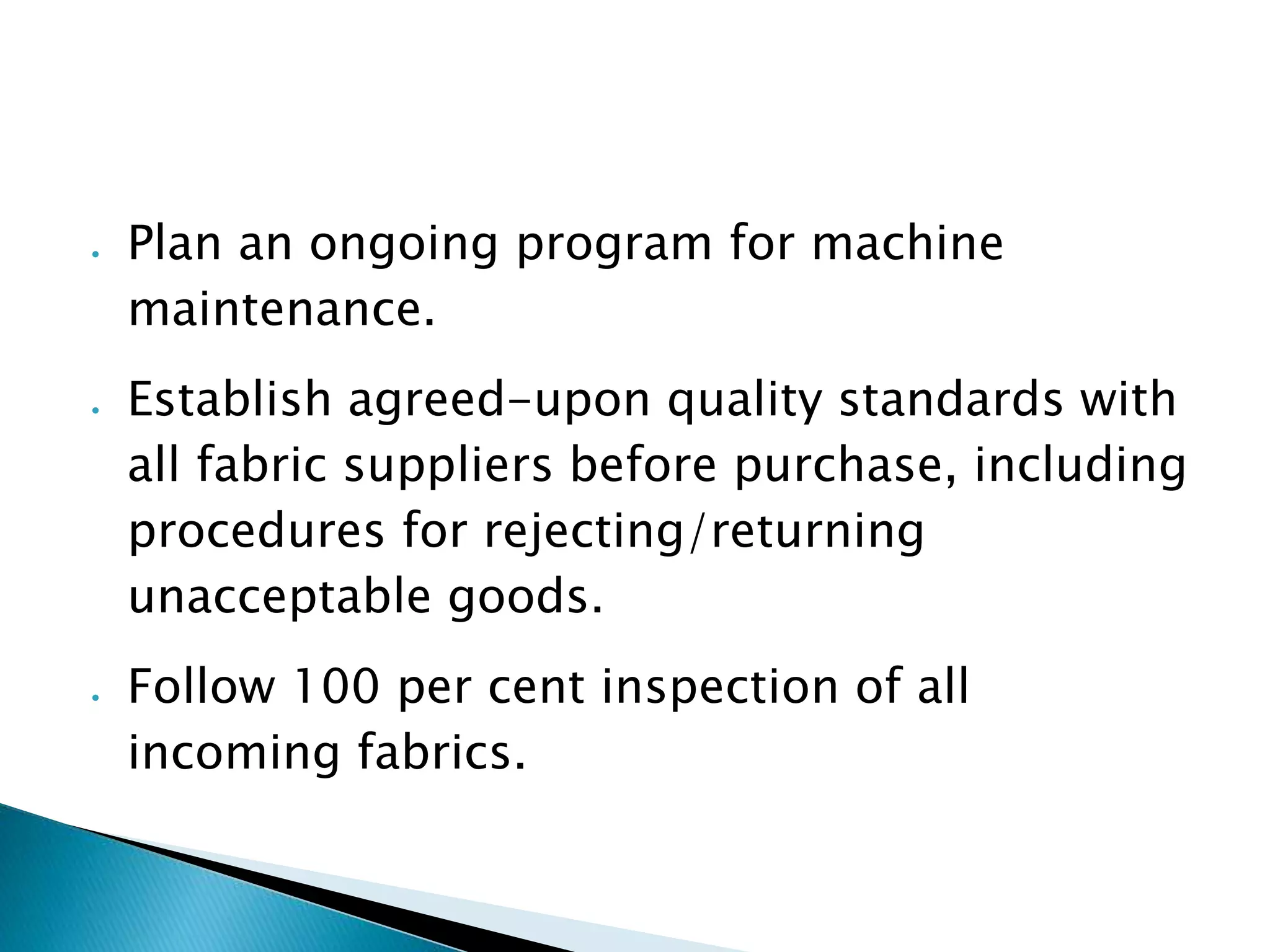  Plan an ongoing program for machine
maintenance.
Establish agreed-upon quality standards with
all fabric suppliers before purchase, including
procedures for rejecting/returning
unacceptable goods.
Follow 100 per cent inspection of all
incoming fabrics.