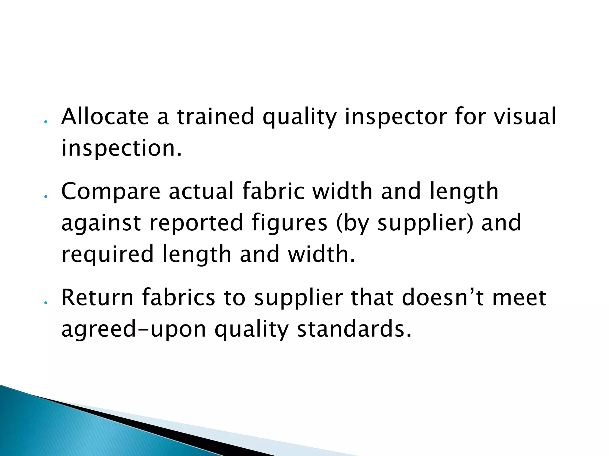  Allocate a trained quality inspector for visual
inspection.
Compare actual fabric width and length
against reported figures (by supplier) and
required length and width.
Return fabrics to supplier that doesn’t meet
agreed-upon quality standards.