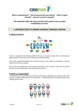 What is a good project? - How do you promote your project? - What is a good
                     network? - How do I succeed in my goals?

        This explanation offers the project provider with a guide to the successful
                                 crowdfunding on CroFun.


       I. INTRODUCTION TO CROWD FUNDING THROUGH CROFUN

A. What is CroFun?




CroFun is a web-based crowdfunding platform that you as a project provider offer a commercial and
legal framework for business, social, creative and innovative projects.

As the only crowdfunding platform for European projects, CroFun offers the possibility to create an
ideal mix to finance your project.

Due to the close collaboration with numerous specialists, Crofun is able to assist you, the project
provider, with the development and marketing of your project.


B. What is crowdfunding?
 Crowdfunding is a concept where many small investors and/or stakeholders are willing to invest small
amounts in projects where they feel an involvement. Crowdfunding means therefore literally means
'funding' by the 'crowd'.




13/02/2013                                   Page 1 of 21
 