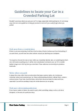 First Choice Parking - https://www.firstchoiceparking.co.uk/ Page 1
Guidelines to locate your Car in a
Crowded Parking Lot
Shouldn’t you know where you put your car? In a large, populated vehicle parking lot, it's not always
easy. Here are some guidelines to help get you back to normal if you usually forget where you
parked.
Park away from a crowded place
If there is any area remaining, it will be at the far sides of the lot, furthermost from the building. If
you park there, you will have less other vehicles around you blocking your standpoint.
Try to park on the end of a row or near a little car, motorbike identify, slam, or something else that's
not a full-sized car parking area. It will be more complicated to discover your car if it's invisible
behind a huge van or SUV by time you come back. These odd areas can also help to provide as
landmarks.
Notice where you park
In places like areas, often there are attractions like (signs, systems, lights, etc.) to help you
remember where you've parked your car. Many vehicle parking elements indicate floors, sections
and even areas. If you have clues like these, notice them down and take the notice with you,
especially if you will be spending a long time inside wherever you are going.
Park near a determining milestone
If you have an option of where you want to park, select something unique, such as a shrub or
lamppost, or the entry of a particular shop.
 