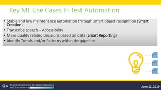 Key ML Use Cases In Test Automation
• Stable and low maintenance automation through smart object recognition (Smart
Creation)
• Transcribe speech – Accessibility
• Make quality related decisions based on data (Smart Reporting)
• Identify Trends and/or Patterns within the pipeline
 