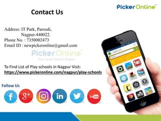 Contact Us
To Find List of Play schools in Nagpur Visit:
https://www.pickeronline.com/nagpur/play-schools
Follow Us
Address: IT Park, Parsodi,
Nagpur-440022.
Phone No. : 7350002473
Email ID : newpickeronline@gmail.com
 