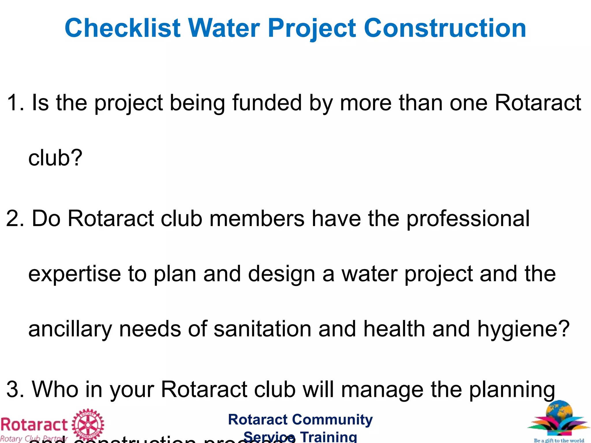 1. Is the project being funded by more than one Rotaract
club?
2. Do Rotaract club members have the professional
expertise to plan and design a water project and the
ancillary needs of sanitation and health and hygiene?
3. Who in your Rotaract club will manage the planning
Rotaract Community
Service Training
Checklist Water Project Construction
 